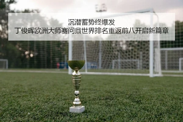 沉潜蓄势终爆发 丁俊晖欧洲大师赛问鼎世界排名重返前八开启新篇章