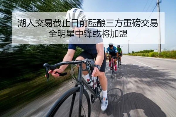 湖人交易截止日前酝酿三方重磅交易 全明星中锋或将加盟